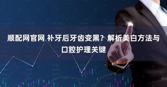 顺配网官网 补牙后牙齿变黑？解析美白方法与口腔护理关键