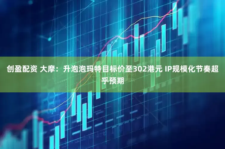 创盈配资 大摩：升泡泡玛特目标价至302港元 IP规模化节奏超乎预期