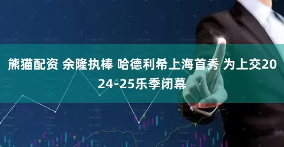 熊猫配资 余隆执棒 哈德利希上海首秀 为上交2024-25乐季闭幕