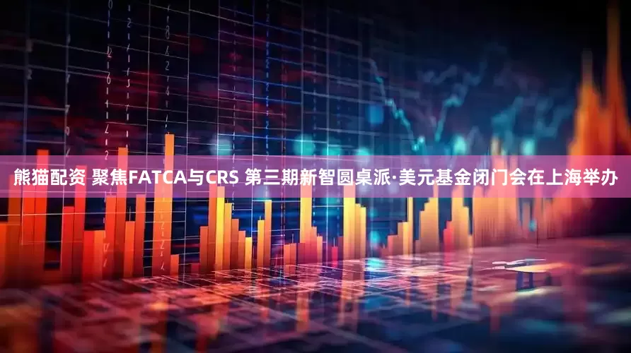 熊猫配资 聚焦FATCA与CRS 第三期新智圆桌派·美元基金闭门会在上海举办