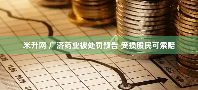 米升网 广济药业被处罚预告 受损股民可索赔