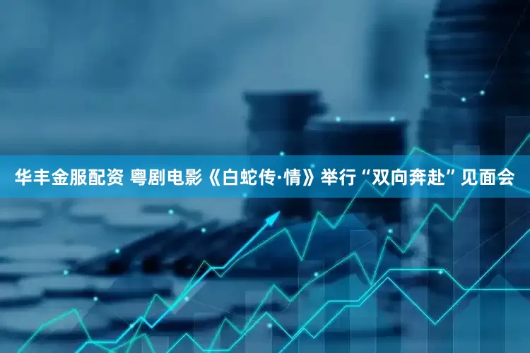 华丰金服配资 粤剧电影《白蛇传·情》举行“双向奔赴”见面会