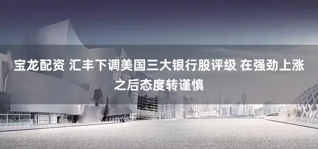 宝龙配资 汇丰下调美国三大银行股评级 在强劲上涨之后态度转谨慎