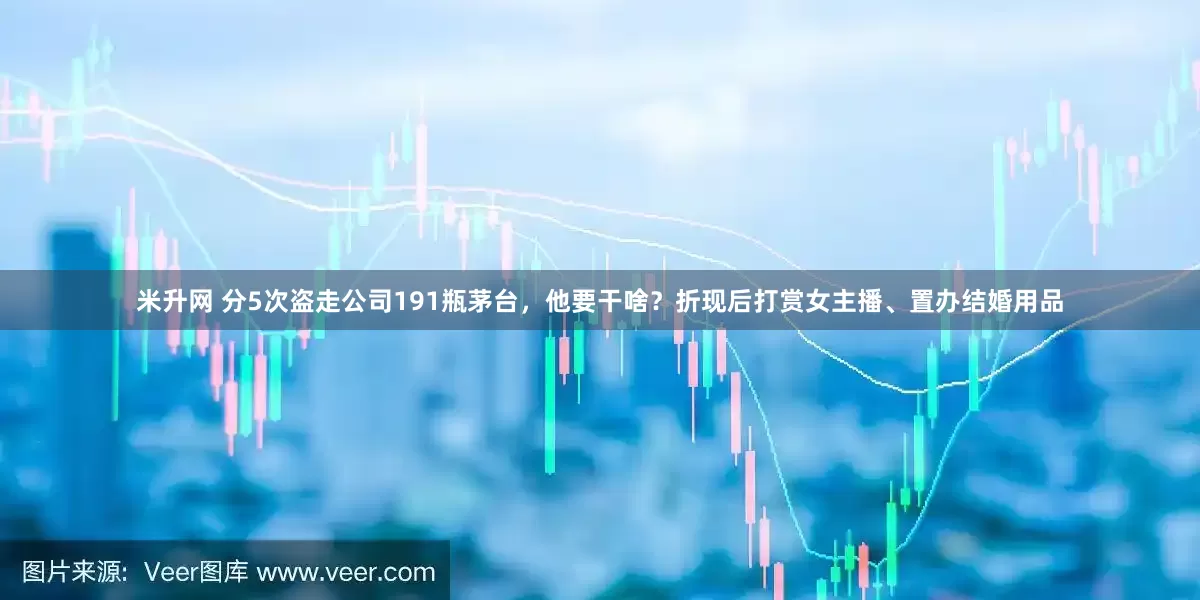 米升网 分5次盗走公司191瓶茅台，他要干啥？折现后打赏女主播、置办结婚用品