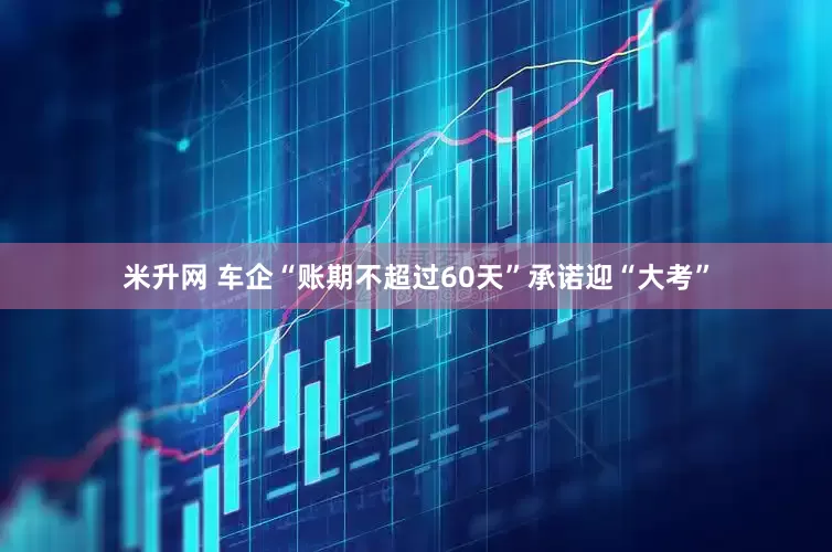 米升网 车企“账期不超过60天”承诺迎“大考”