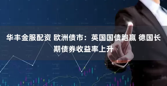 华丰金服配资 欧洲债市：英国国债跑赢 德国长期债券收益率上升