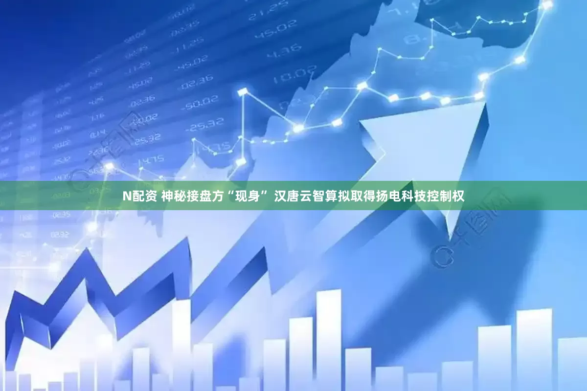 N配资 神秘接盘方“现身” 汉唐云智算拟取得扬电科技控制权