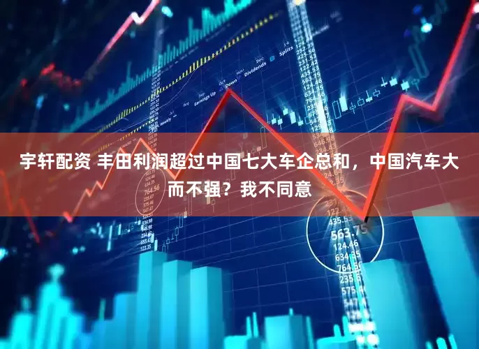 宇轩配资 丰田利润超过中国七大车企总和，中国汽车大而不强？我不同意