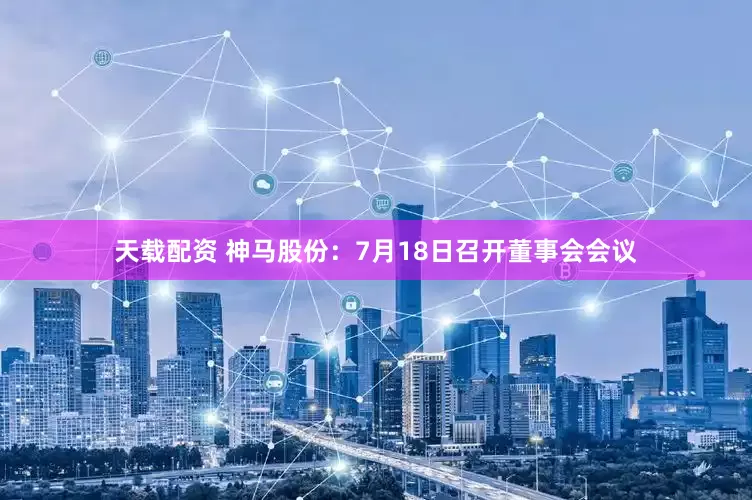 天载配资 神马股份：7月18日召开董事会会议