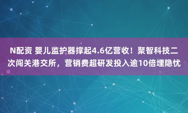 N配资 婴儿监护器撑起4.6亿营收！聚智科技二次闯关港交所，营销费超研发投入逾10倍埋隐忧
