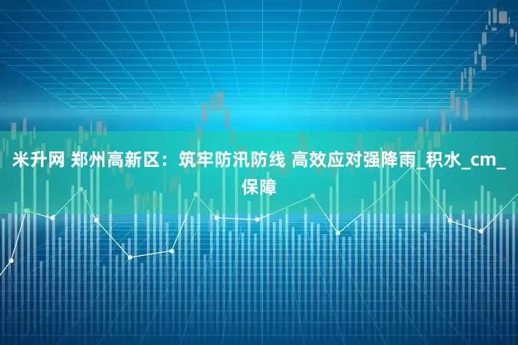 米升网 郑州高新区：筑牢防汛防线 高效应对强降雨_积水_cm_保障